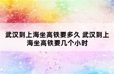 武汉到上海坐高铁要多久 武汉到上海坐高铁要几个小时